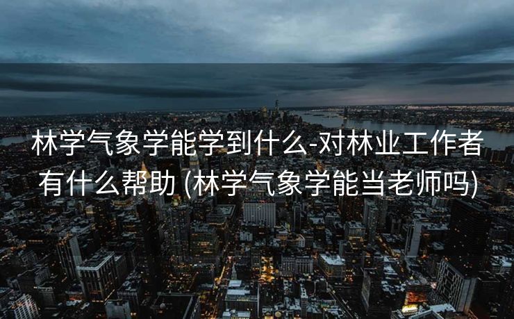 林学气象学能学到什么-对林业工作者有什么帮助 (林学气象学能当老师吗)
