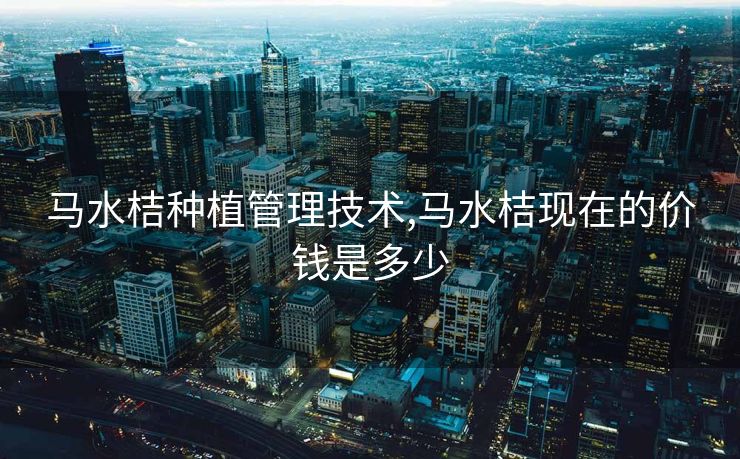 马水桔种植管理技术,马水桔现在的价钱是多少