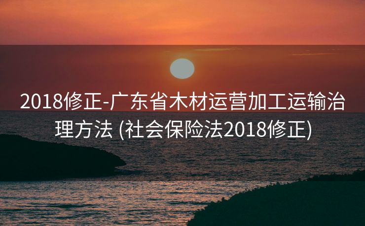 2018修正-广东省木材运营加工运输治理方法 (社会保险法2018修正)