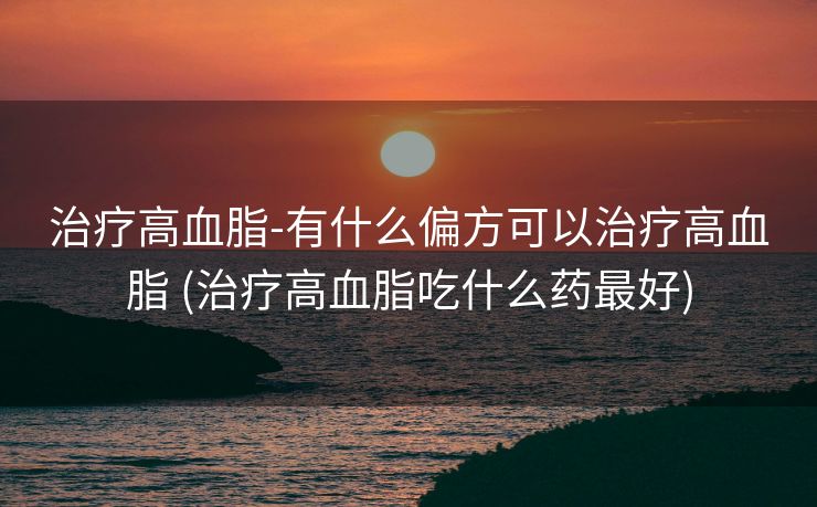 治疗高血脂-有什么偏方可以治疗高血脂 (治疗高血脂吃什么药最好)