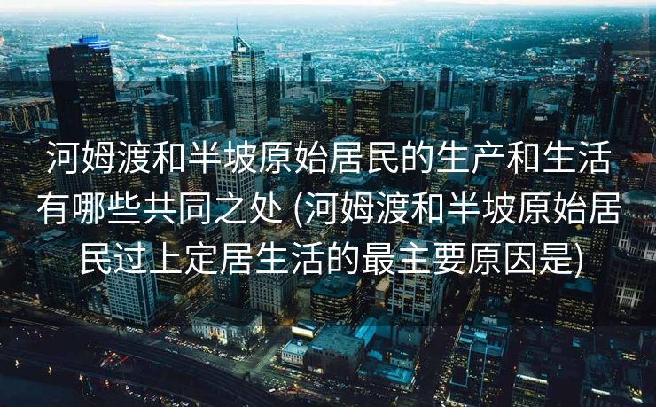 河姆渡和半坡原始居民的生产和生活有哪些共同之处 (河姆渡和半坡原始居民过上定居生活的最主要原因是)