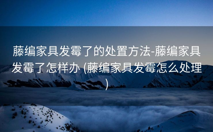 藤编家具发霉了的处置方法-藤编家具发霉了怎样办 (藤编家具发霉怎么处理)