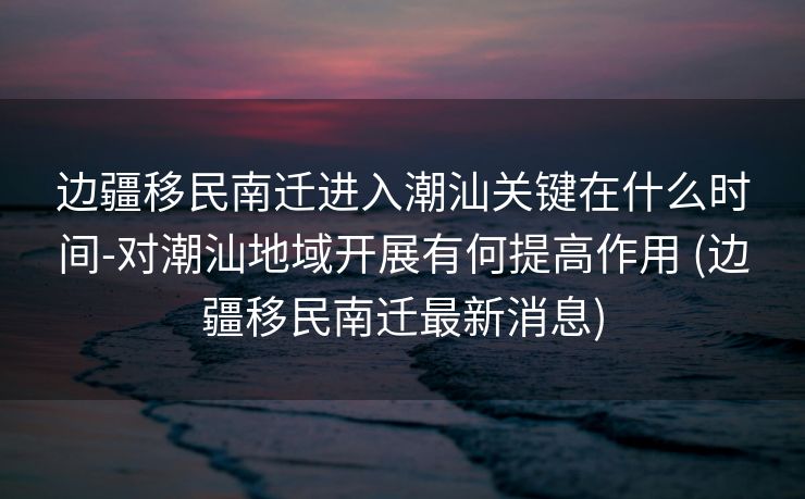 边疆移民南迁进入潮汕关键在什么时间-对潮汕地域开展有何提高作用 (边疆移民南迁最新消息)