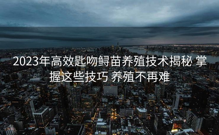 2023年高效匙吻鲟苗养殖技术揭秘 掌握这些技巧 养殖不再难