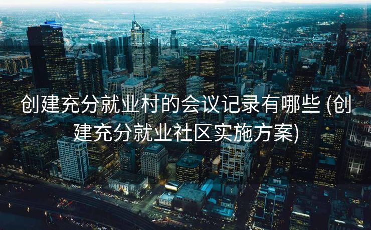 创建充分就业村的会议记录有哪些 (创建充分就业社区实施方案)