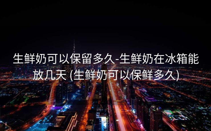 生鲜奶可以保留多久-生鲜奶在冰箱能放几天 (生鲜奶可以保鲜多久)