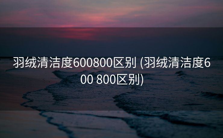 羽绒清洁度600800区别 (羽绒清洁度600 800区别)