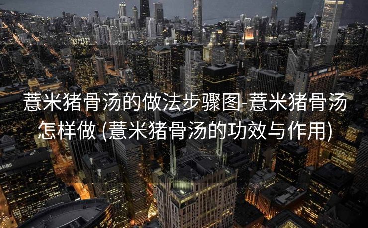 薏米猪骨汤的做法步骤图-薏米猪骨汤怎样做 (薏米猪骨汤的功效与作用)