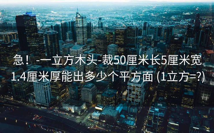 急！-一立方木头-裁50厘米长5厘米宽1.4厘米厚能出多少个平方面 (1立方=?)