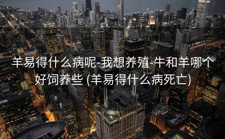 羊易得什么病呢-我想养殖-牛和羊哪个好饲养些 (羊易得什么病死亡)