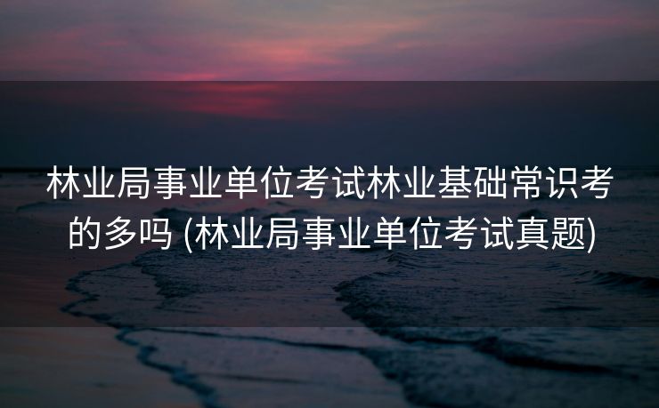 林业局事业单位考试林业基础常识考的多吗 (林业局事业单位考试真题)