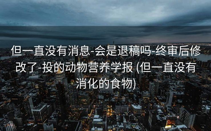 但一直没有消息-会是退稿吗-终审后修改了-投的动物营养学报 (但一直没有消化的食物)