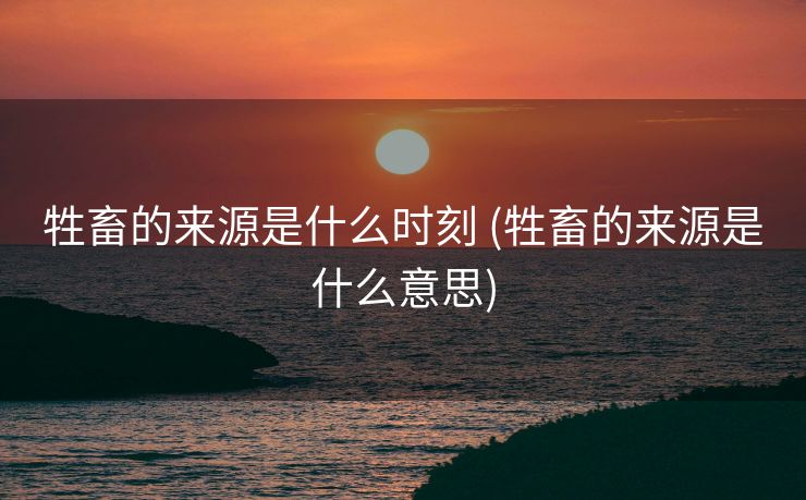 牲畜的来源是什么时刻 (牲畜的来源是什么意思)