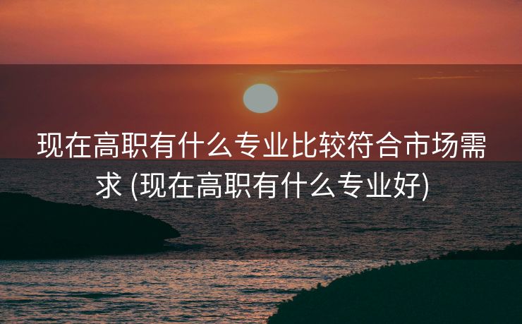 现在高职有什么专业比较符合市场需求 (现在高职有什么专业好)