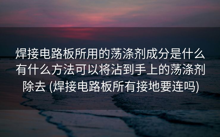 焊接电路板所用的荡涤剂成分是什么有什么方法可以将沾到手上的荡涤剂除去 (焊接电路板所有接地要连吗)