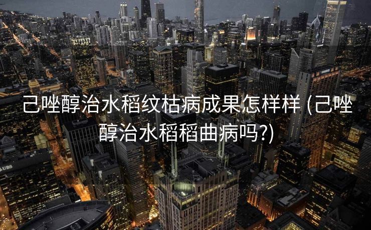 己唑醇治水稻纹枯病成果怎样样 (己唑醇治水稻稻曲病吗?)
