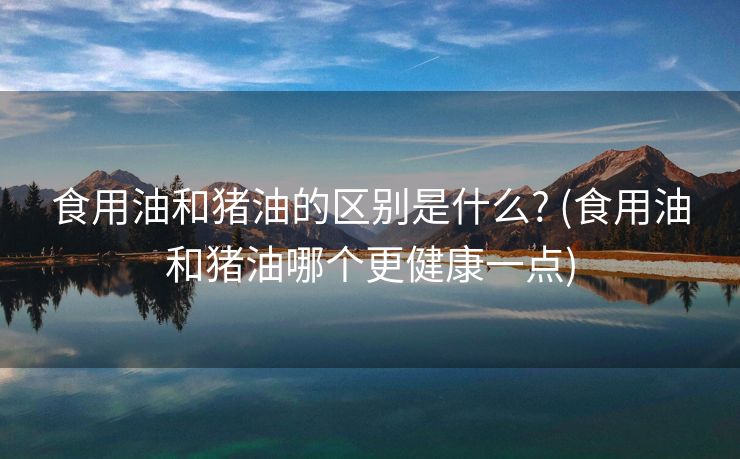 食用油和猪油的区别是什么? (食用油和猪油哪个更健康一点)