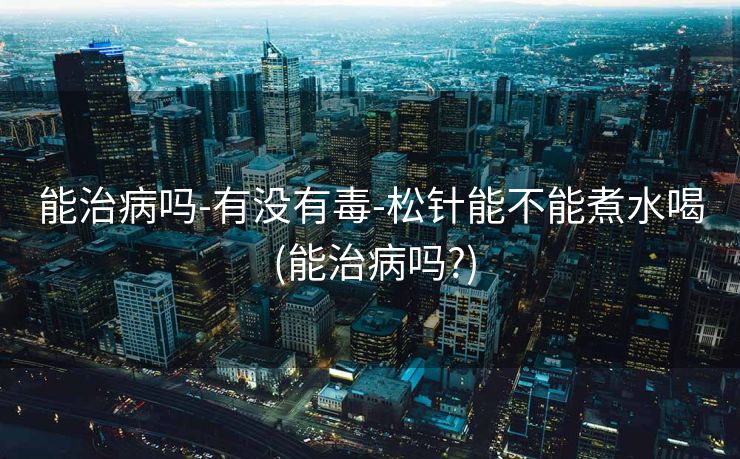 能治病吗-有没有毒-松针能不能煮水喝 (能治病吗?)