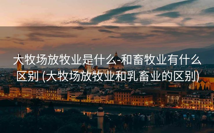 大牧场放牧业是什么-和畜牧业有什么区别 (大牧场放牧业和乳畜业的区别)