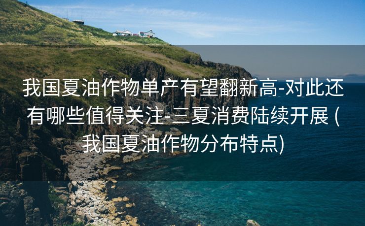 我国夏油作物单产有望翻新高-对此还有哪些值得关注-三夏消费陆续开展 (我国夏油作物分布特点)