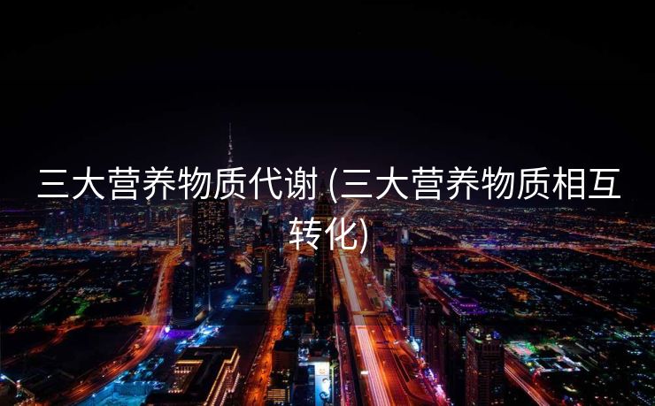 三大营养物质代谢 (三大营养物质相互转化)