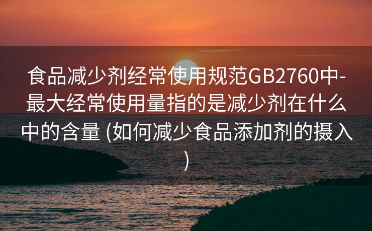 食品减少剂经常使用规范GB2760中-最大经常使用量指的是减少剂在什么中的含量 (如何减少食品添加剂的摄入)