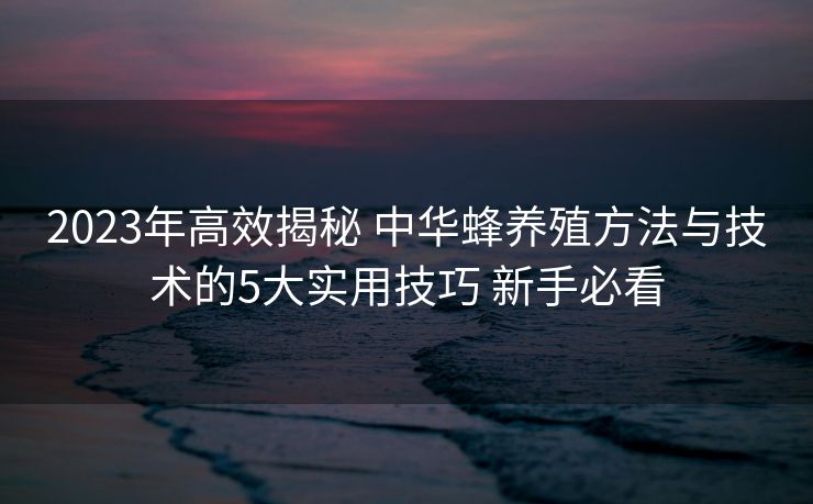 2023年高效揭秘 中华蜂养殖方法与技术的5大实用技巧 新手必看