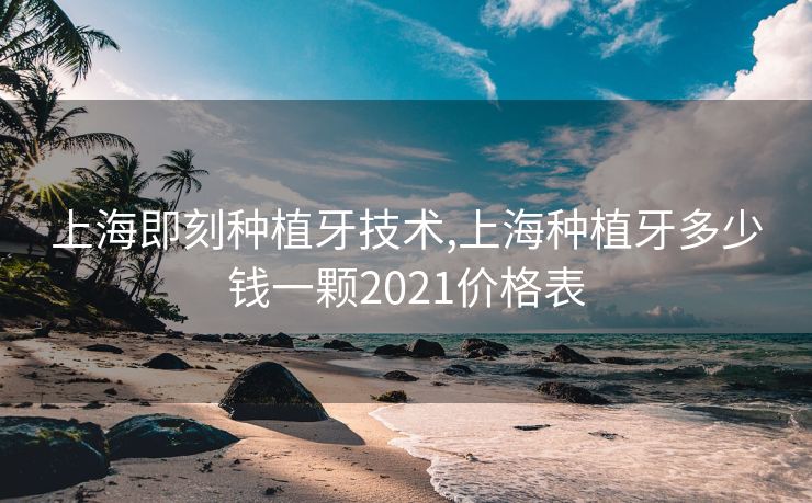 上海即刻种植牙技术,上海种植牙多少钱一颗2021价格表