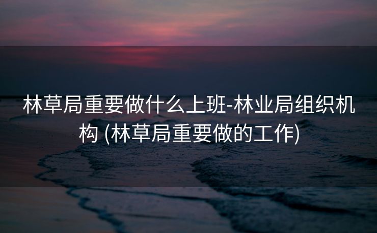 林草局重要做什么上班-林业局组织机构 (林草局重要做的工作)