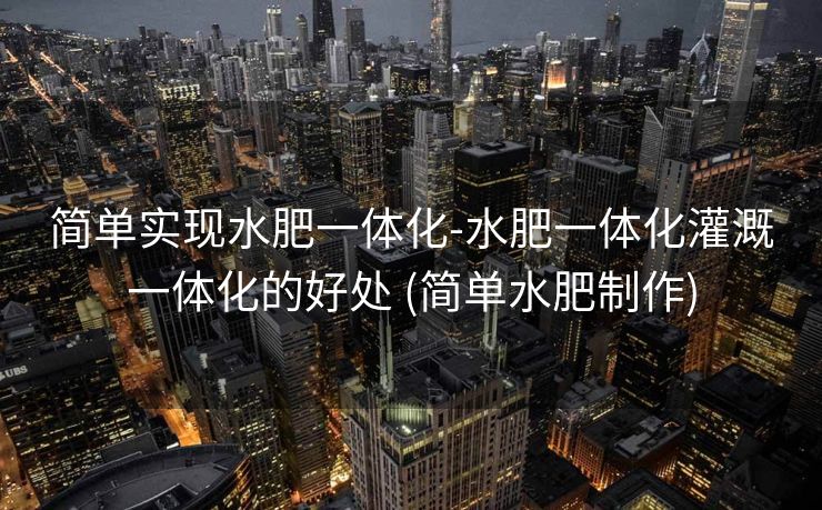 简单实现水肥一体化-水肥一体化灌溉一体化的好处 (简单水肥制作)