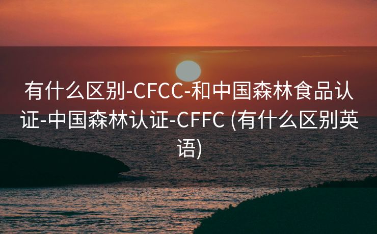 有什么区别-CFCC-和中国森林食品认证-中国森林认证-CFFC (有什么区别英语)