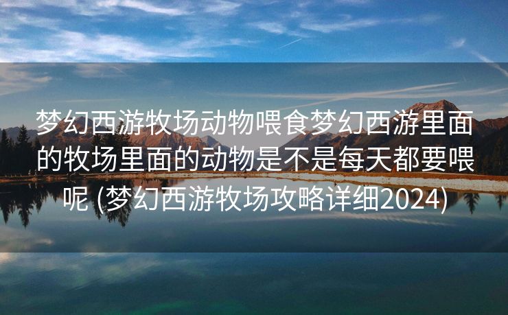 梦幻西游牧场动物喂食梦幻西游里面的牧场里面的动物是不是每天都要喂呢 (梦幻西游牧场攻略详细2024)