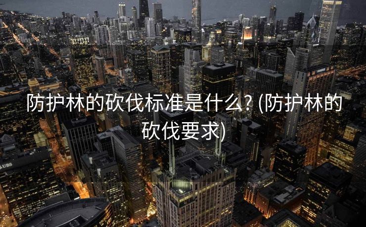 防护林的砍伐标准是什么? (防护林的砍伐要求)