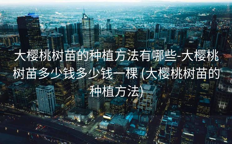 大樱桃树苗的种植方法有哪些-大樱桃树苗多少钱多少钱一棵 (大樱桃树苗的种植方法)