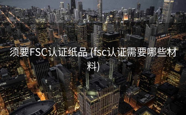 须要FSC认证纸品 (fsc认证需要哪些材料)