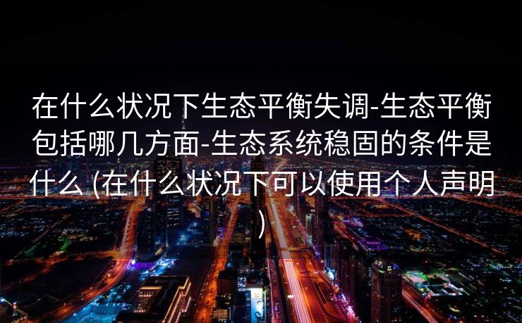 在什么状况下生态平衡失调-生态平衡包括哪几方面-生态系统稳固的条件是什么 (在什么状况下可以使用个人声明)