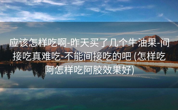 应该怎样吃啊-昨天买了几个牛油果-间接吃真难吃-不能间接吃的吧 (怎样吃阿怎样吃阿胶效果好)