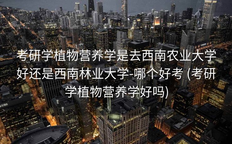 考研学植物营养学是去西南农业大学好还是西南林业大学-哪个好考 (考研学植物营养学好吗)