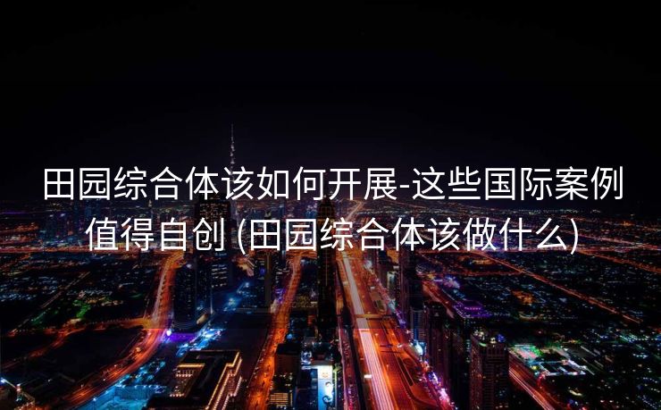 田园综合体该如何开展-这些国际案例值得自创 (田园综合体该做什么)