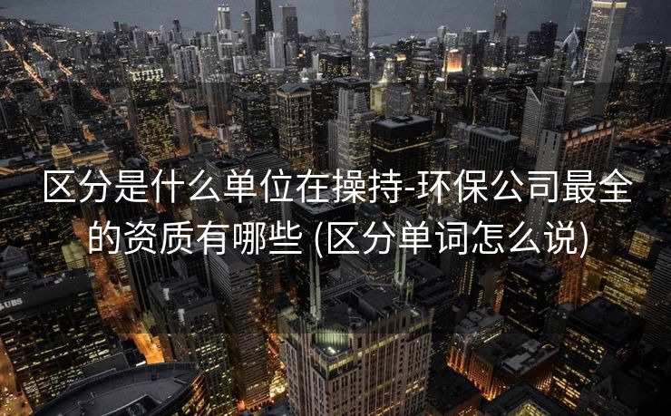 区分是什么单位在操持-环保公司最全的资质有哪些 (区分单词怎么说)