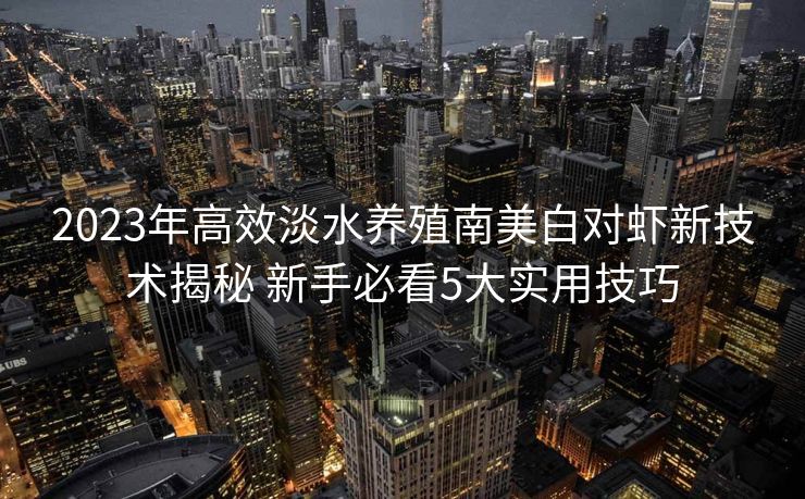 2023年高效淡水养殖南美白对虾新技术揭秘 新手必看5大实用技巧 2023年高效淡水养殖南美白对虾新技术揭秘 新手必看5大实用技巧