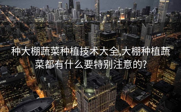 种大棚蔬菜种植技术大全,大棚种植蔬菜都有什么要特别注意的? 种大棚蔬菜种植技术大全,大棚种植蔬菜都有什么要特别注意的?