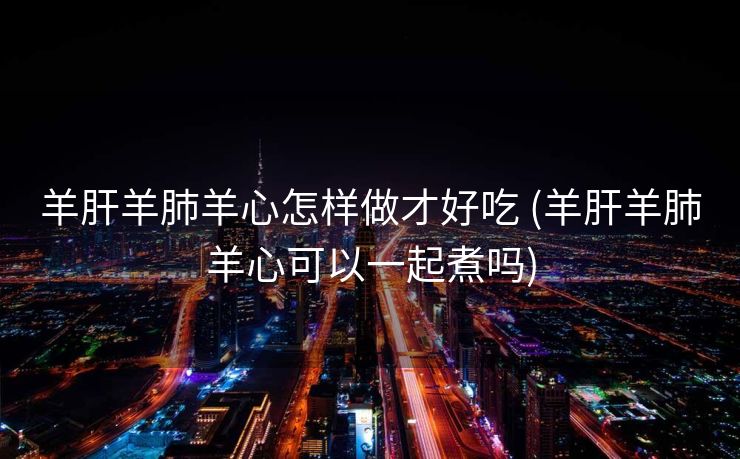 羊肝羊肺羊心怎样做才好吃 (羊肝羊肺羊心可以一起煮吗)