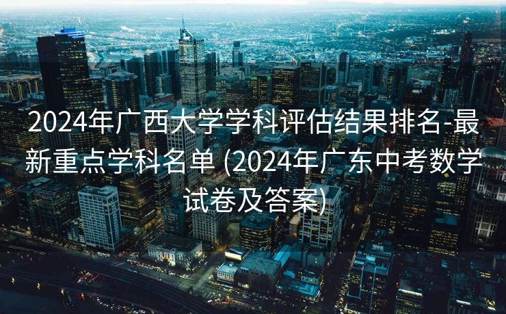 2024年广西大学学科评估结果排名-最新重点学科名单 (2024年广东中考数学试卷及答案)