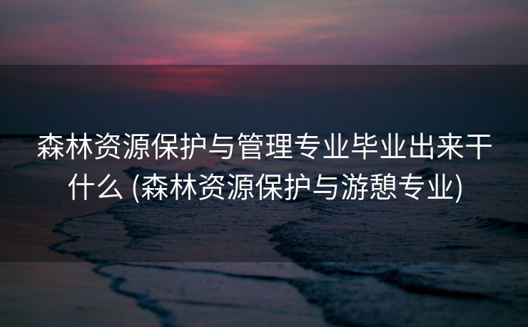 森林资源保护与管理专业毕业出来干什么 (森林资源保护与游憩专业)
