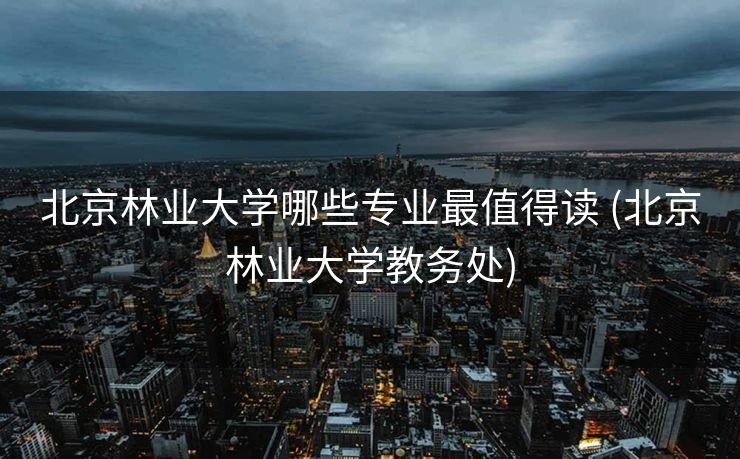北京林业大学哪些专业最值得读 (北京林业大学教务处)