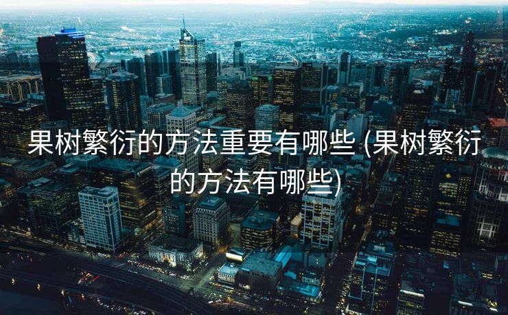 果树繁衍的方法重要有哪些 (果树繁衍的方法有哪些)