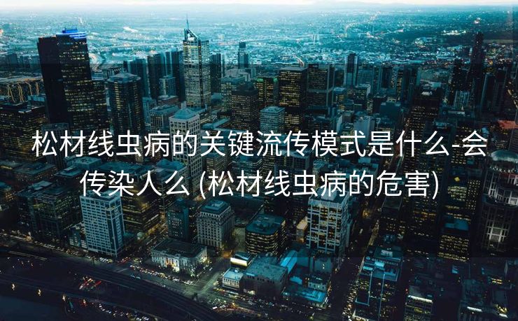 松材线虫病的关键流传模式是什么-会传染人么 (松材线虫病的危害)