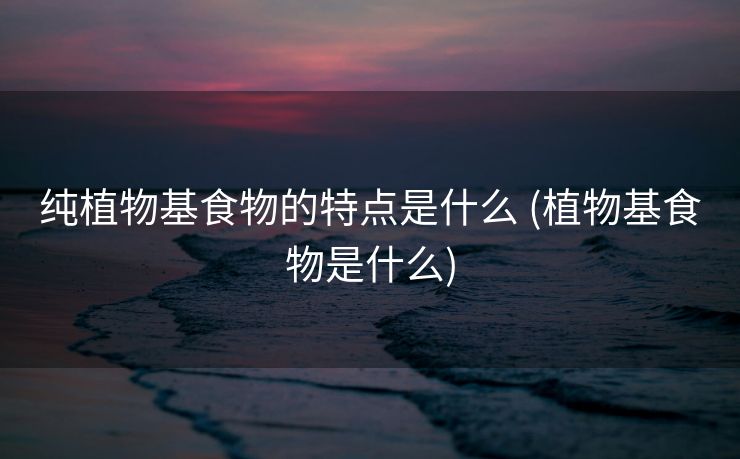 纯植物基食物的特点是什么 (植物基食物是什么)