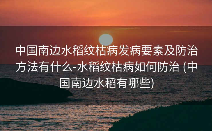 中国南边水稻纹枯病发病要素及防治方法有什么-水稻纹枯病如何防治 (中国南边水稻有哪些)